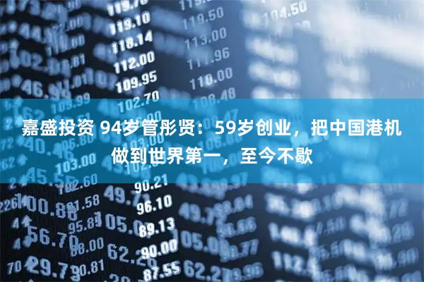 嘉盛投资 94岁管彤贤：59岁创业，把中国港机做到世界第一，至今不歇