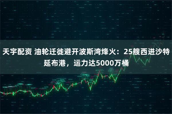 天宇配资 油轮迁徙避开波斯湾烽火：25艘西进沙特延布港，运力达5000万桶