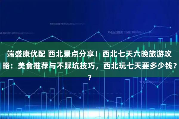 端盛康优配 西北景点分享！西北七天六晚旅游攻略：美食推荐与不踩坑技巧，西北玩七天要多少钱？
