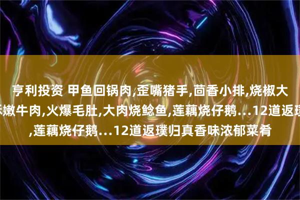 亨利投资 甲鱼回锅肉,歪嘴猪手,茴香小排,烧椒大盘鸡,大肉鲶鱼,香酥嫩牛肉,火爆毛肚,大肉烧鲶鱼,莲藕烧仔鹅…12道返璞归真香味浓郁菜肴