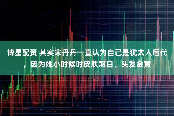 博星配资 其实宋丹丹一直认为自己是犹太人后代，因为她小时候时皮肤煞白、头发金黄