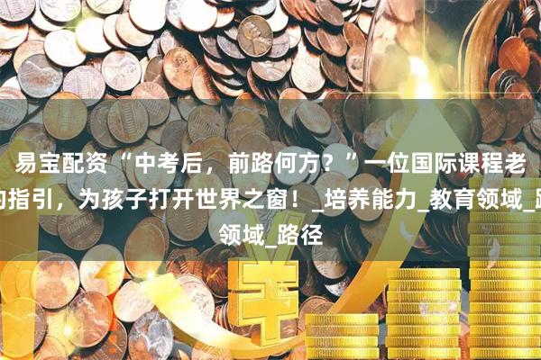 易宝配资 “中考后，前路何方？”一位国际课程老师的指引，为孩子打开世界之窗！_培养能力_教育领域_路径